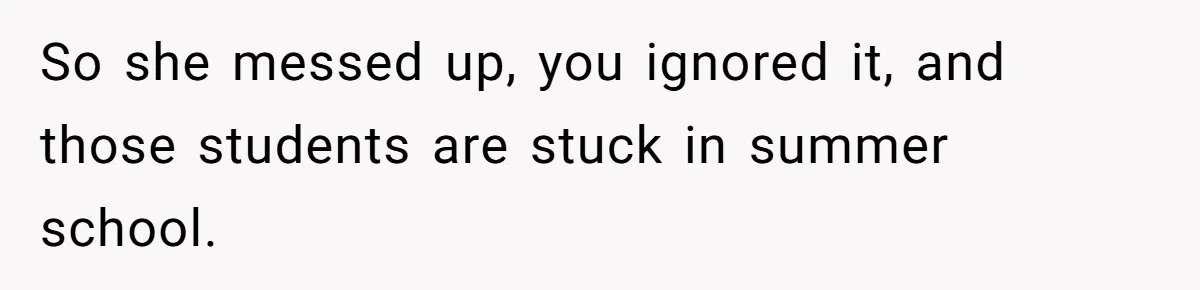 Head Of Math Department Tells Students Their Teacher Was Incompetent, Causing Summer Nightmare So she messed up, you ignored it, and those students are stuck in summer school.