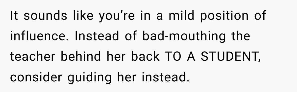Head Of Math Department Tells Students Their Teacher Was Incompetent, Causing Summer Nightmare It sounds like you’re in a mild position of influence. Instead of bad-mouthing the teacher behind her back TO A STUDENT, consider guiding her instead.