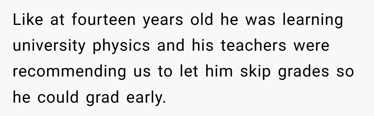 Like at fourteen years old he was learning university physics and his teachers were recommending us to let him skip grades so he could grad early.