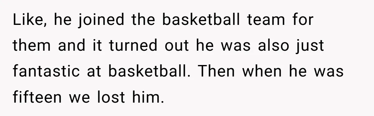 Like, he joined the basketball team for them and it turned out he was also just fantastic at basketball. Then when he was fifteen we lost him.