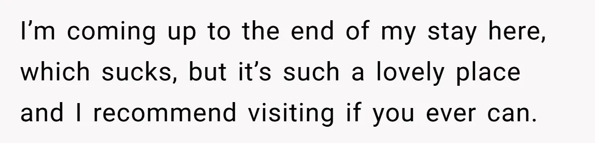 I’m coming up to the end of my stay here, which sucks, but it’s such a lovely place and I recommend visiting if you ever can.