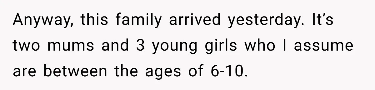 Anyway, this family arrived yesterday. It’s two mums and 3 young girls who I assume are between the ages of 6-10.