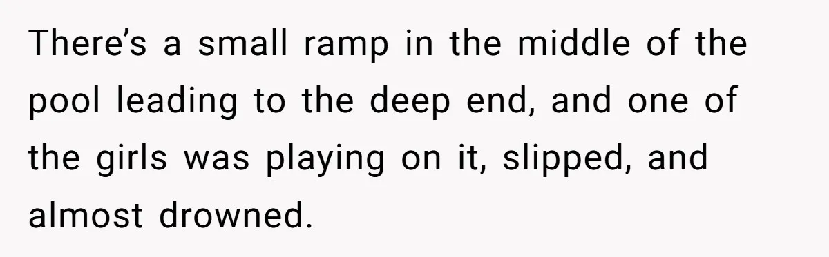 There’s a small ramp in the middle of the pool leading to the deep end, and one of the girls was playing on it, slipped, and almost drowned.