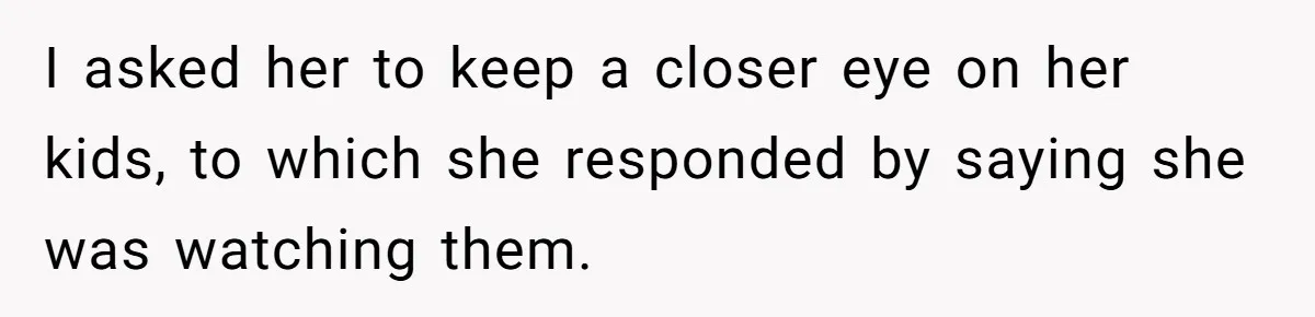I asked her to keep a closer eye on her kids, to which she responded by saying she was watching them.