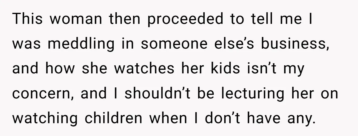 This woman then proceeded to tell me I was meddling in someone else’s business, and how she watches her kids isn’t my concern, and I shouldn’t be lecturing her on...