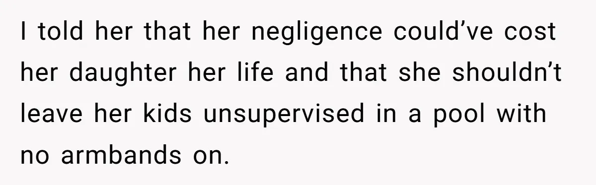 I told her that her negligence could’ve cost her daughter her life and that she shouldn’t leave her kids unsupervised in a pool with no armbands on.