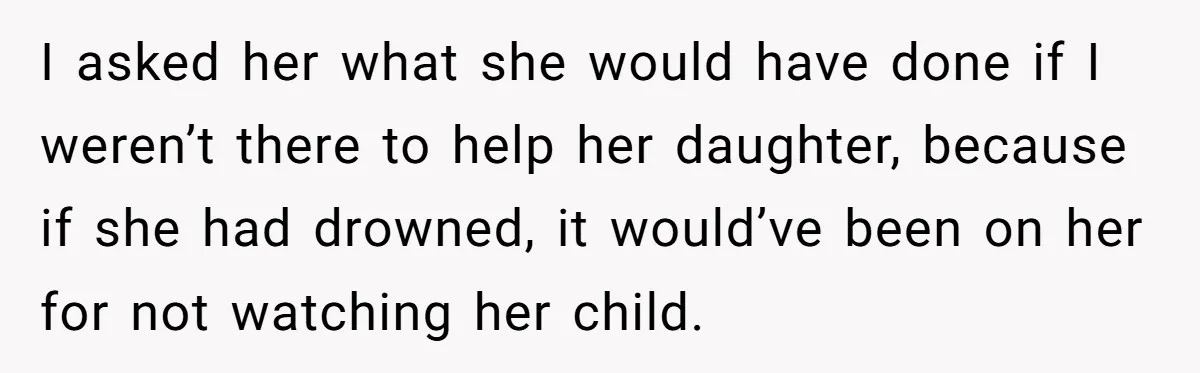 I asked her what she would have done if I weren’t there to help her daughter, because if she had drowned, it would’ve been on her for not watching her...