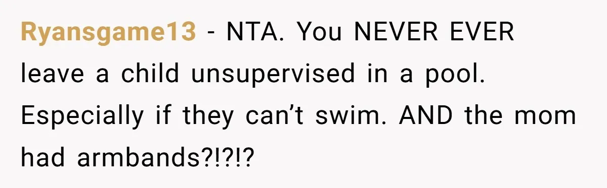 Ryansgame13 − NTA. You NEVER EVER leave a child unsupervised in a pool. Especially if they can’t swim. AND the mom had armbands?!?!?