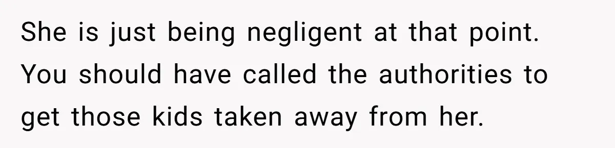 She is just being negligent at that point. You should have called the authorities to get those kids taken away from her.