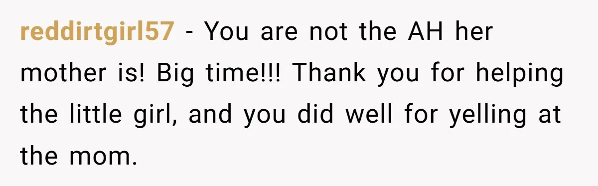 reddirtgirl57 − You are not the AH her mother is! Big time!!! Thank you for helping the little girl, and you did well for yelling at the mom.