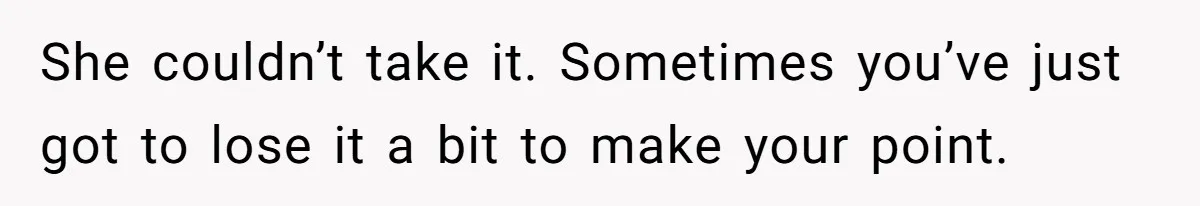 She couldn’t take it. Sometimes you’ve just got to lose it a bit to make your point.
