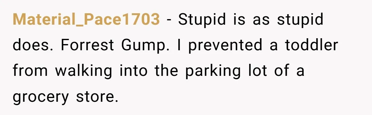 Material_Pace1703 − Stupid is as stupid does. Forrest Gump. I prevented a toddler from walking into the parking lot of a grocery store.