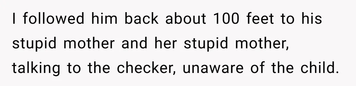 I followed him back about 100 feet to his stupid mother and her stupid mother, talking to the checker, unaware of the child.
