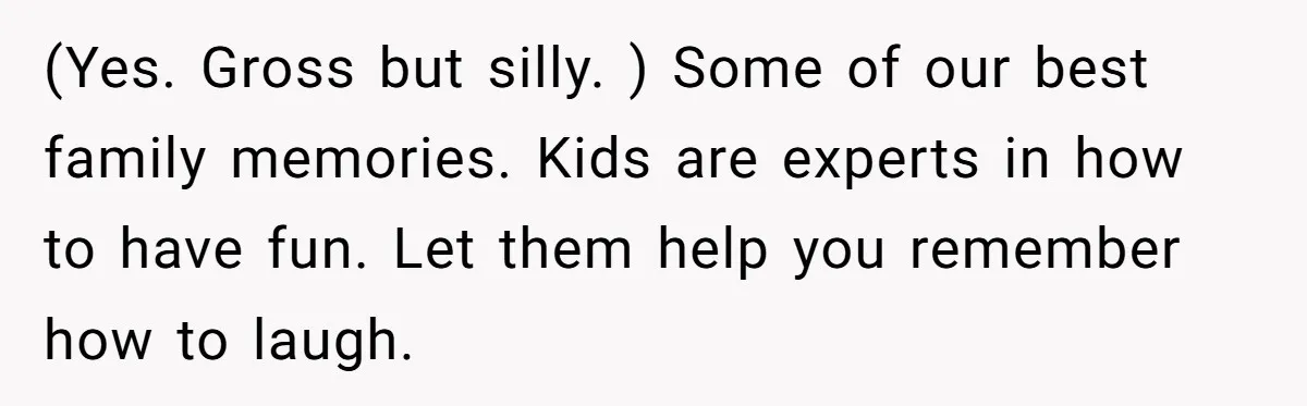 Man Told His Wife She’s Not A Princess, Was He Wrong For Saying That? (Yes. Gross but silly. ) Some of our best family memories. Kids are experts in how to have fun. Let them help you remember how to laugh.