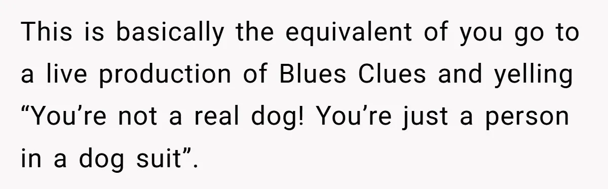 Man Told His Wife She’s Not A Princess, Was He Wrong For Saying That? This is basically the equivalent of you go to a live production of Blues Clues and yelling “You’re not a real dog! You’re just a person in a dog suit”.