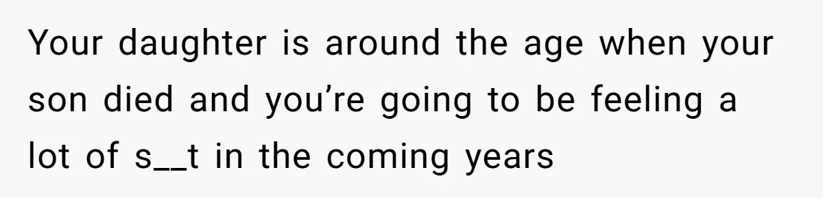 Your daughter is around the age when your son died and you’re going to be feeling a lot of s__t in the coming years