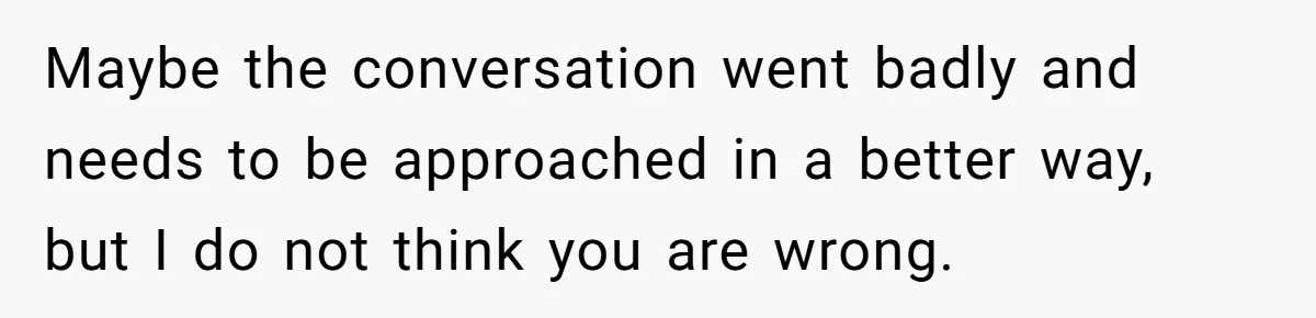 Maybe the conversation went badly and needs to be approached in a better way, but I do not think you are wrong.