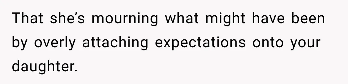That she’s mourning what might have been by overly attaching expectations onto your daughter.