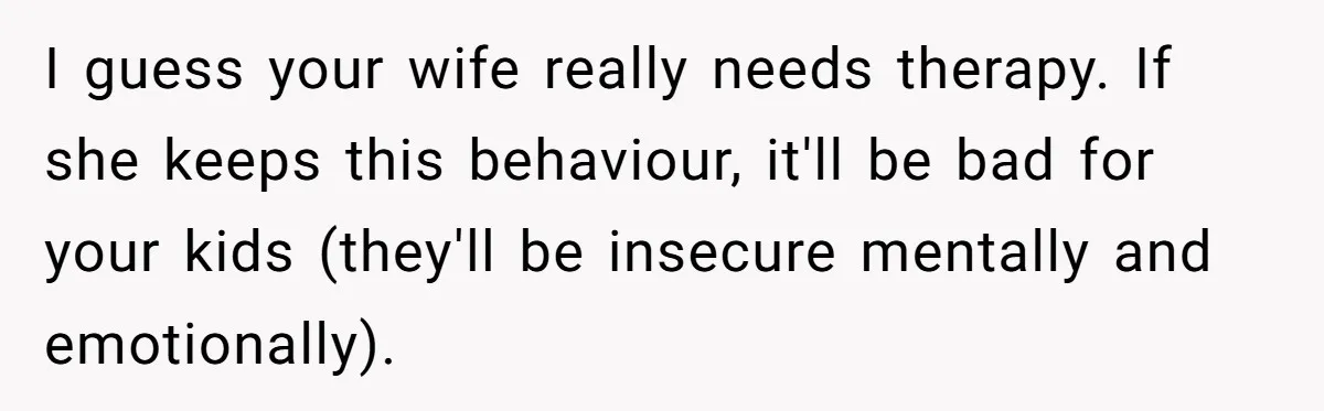 I guess your wife really needs therapy. If she keeps this behaviour, it'll be bad for your kids (they'll be insecure mentally and emotionally).