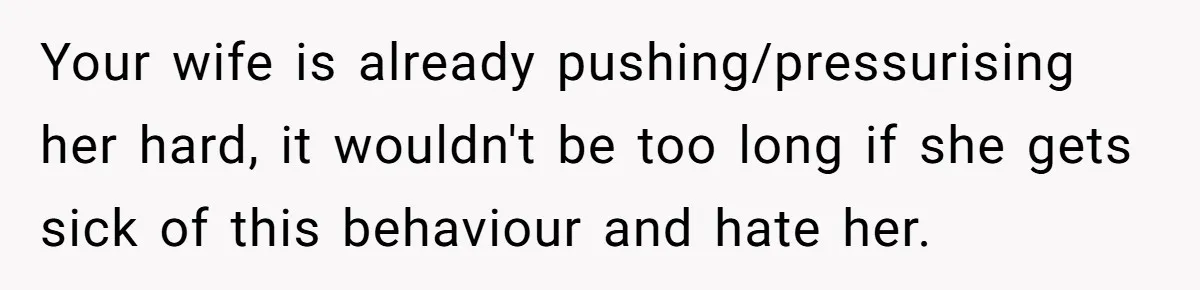 Your wife is already pushing/pressurising her hard, it wouldn't be too long if she gets sick of this behaviour and hate her.