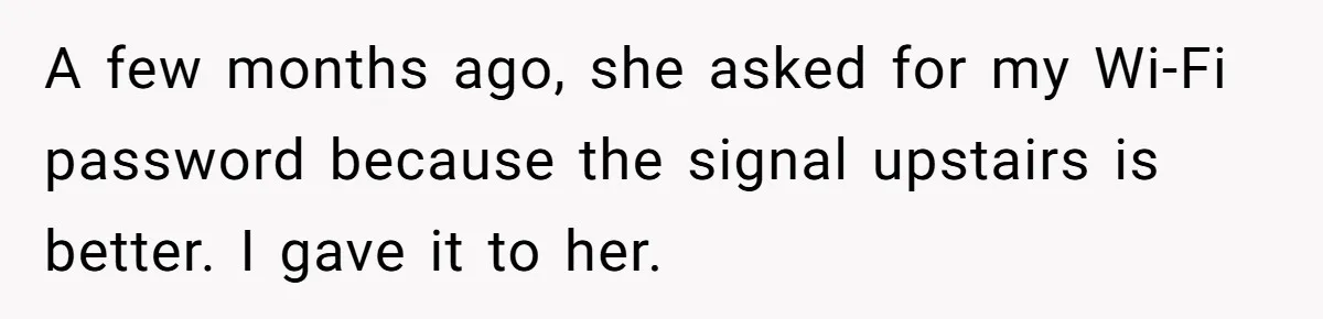 A few months ago, she asked for my Wi-Fi password because the signal upstairs is better. I gave it to her.