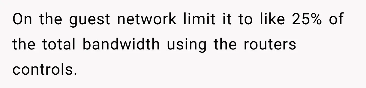 On the guest network limit it to like 25% of the total bandwidth using the routers controls.