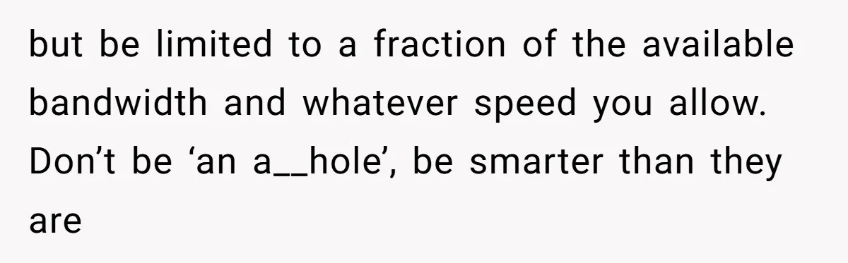 but be limited to a fraction of the available bandwidth and whatever speed you allow. Don’t be ‘an a__hole’, be smarter than they are