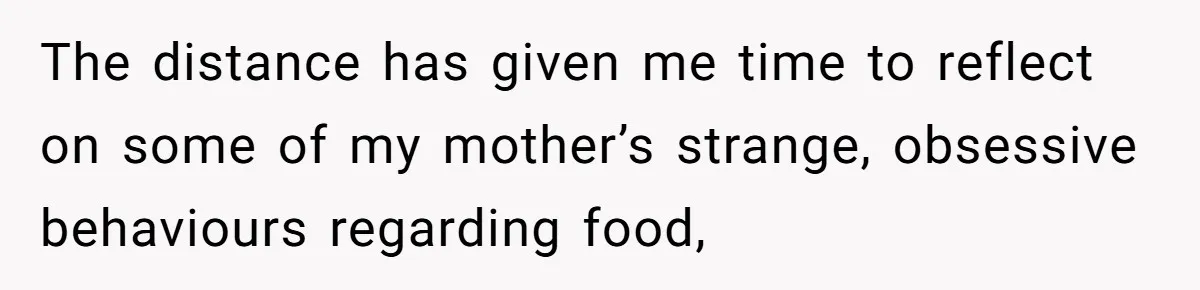 The distance has given me time to reflect on some of my mother’s strange, obsessive behaviours regarding food,