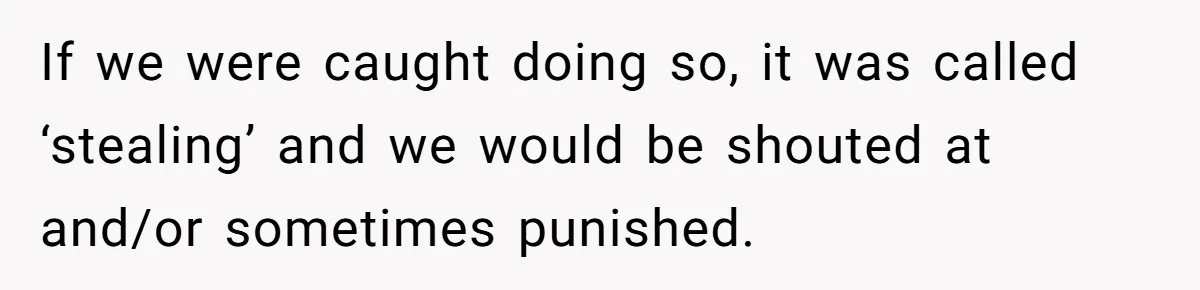 If we were caught doing so, it was called ‘stealing’ and we would be shouted at and/or sometimes punished.