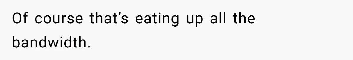 Of course that’s eating up all the bandwidth.