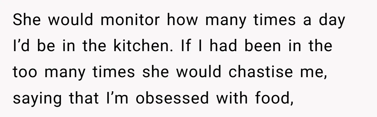 She would monitor how many times a day I’d be in the kitchen. If I had been in the too many times she would chastise me, saying that I’m obsessed...
