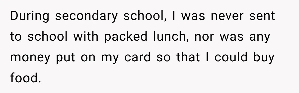 During secondary school, I was never sent to school with packed lunch, nor was any money put on my card so that I could buy food.