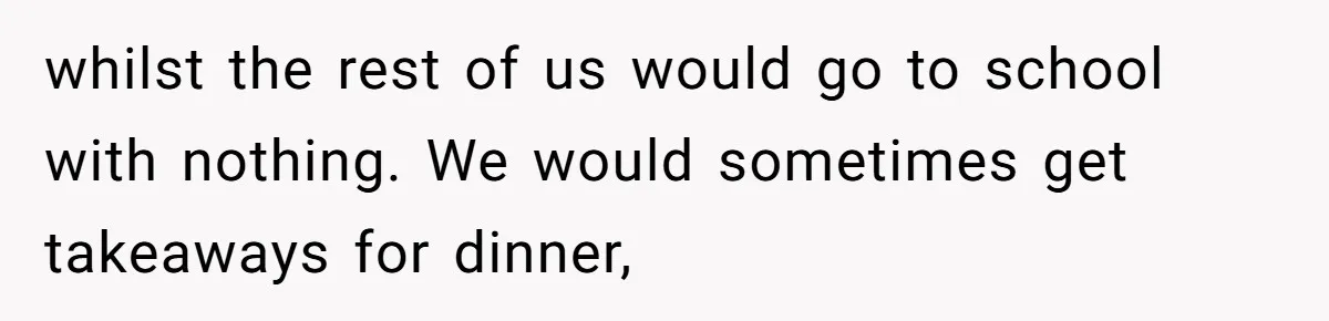 whilst the rest of us would go to school with nothing. We would sometimes get takeaways for dinner,