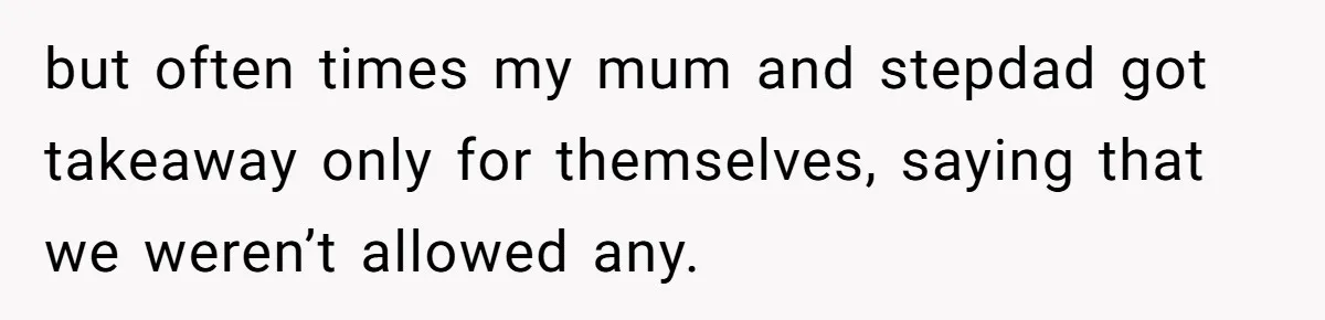 but often times my mum and stepdad got takeaway only for themselves, saying that we weren’t allowed any.