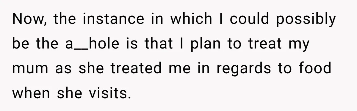 Now, the instance in which I could possibly be the a__hole is that I plan to treat my mum as she treated me in regards to food when she visits.