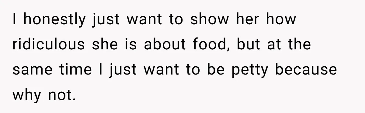 I honestly just want to show her how ridiculous she is about food, but at the same time I just want to be petty because why not.