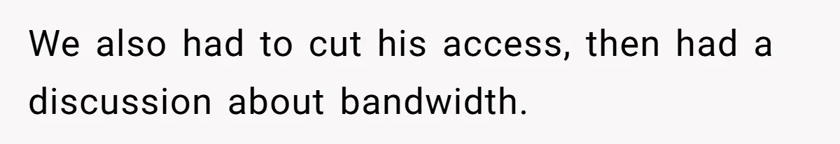 We also had to cut his access, then had a discussion about bandwidth.