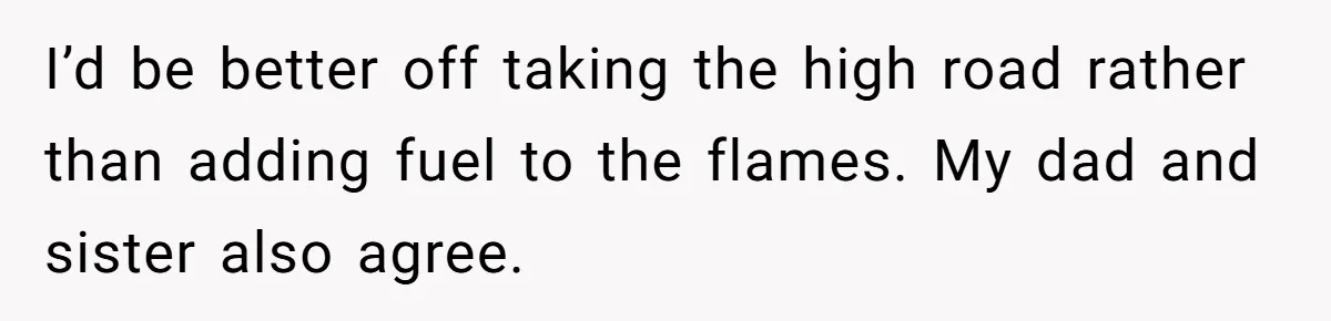 I’d be better off taking the high road rather than adding fuel to the flames. My dad and sister also agree.
