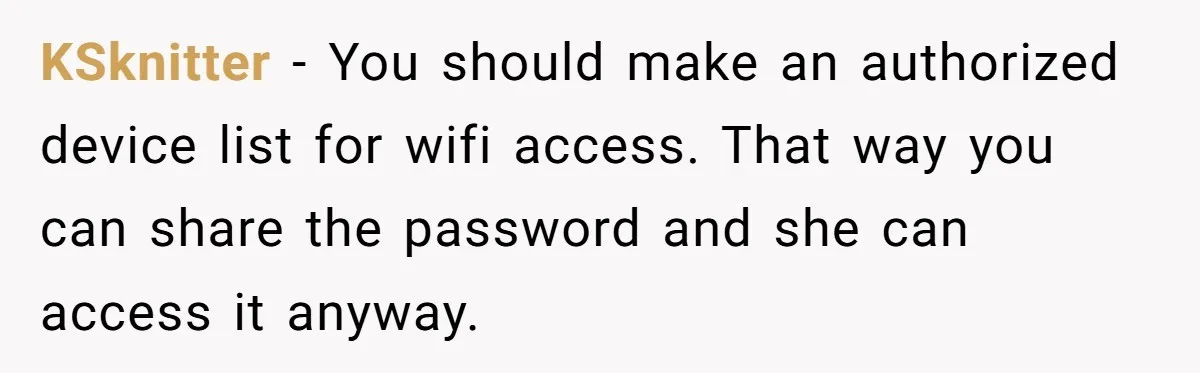 KSknitter − You should make an authorized device list for wifi access. That way you can share the password and she can access it anyway.