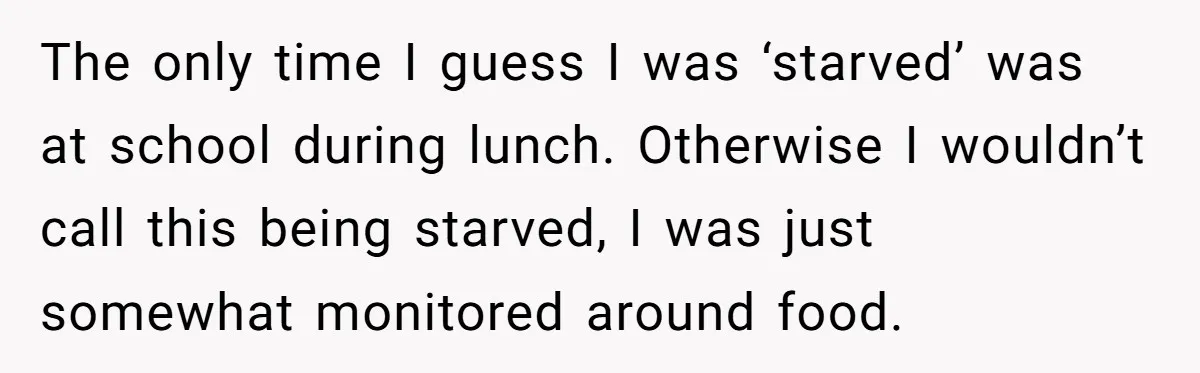 The only time I guess I was ‘starved’ was at school during lunch. Otherwise I wouldn’t call this being starved, I was just somewhat monitored around food.