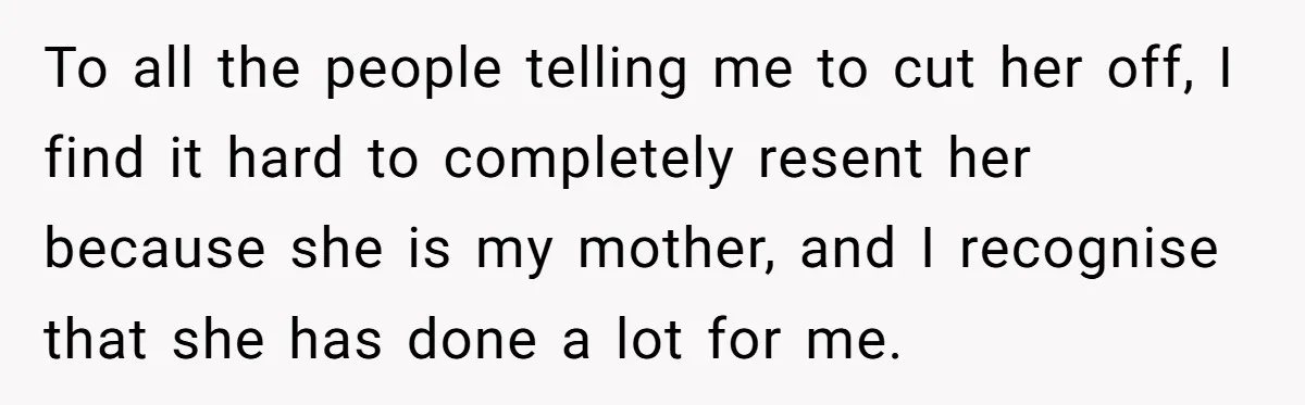 To all the people telling me to cut her off, I find it hard to completely resent her because she is my mother, and I recognise that she has done...