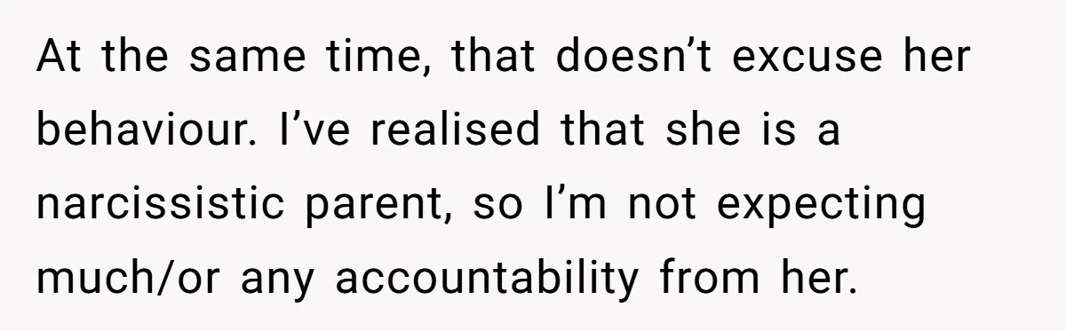 At the same time, that doesn’t excuse her behaviour. I’ve realised that she is a narcissistic parent, so I’m not expecting much/or any accountability from her.