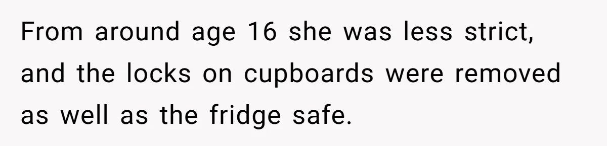 From around age 16 she was less strict, and the locks on cupboards were removed as well as the fridge safe.