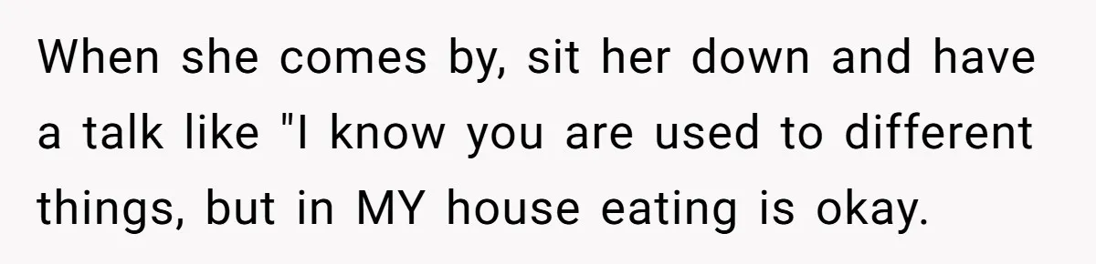 When she comes by, sit her down and have a talk like "I know you are used to different things, but in MY house eating is okay.