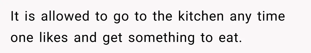 It is allowed to go to the kitchen any time one likes and get something to eat.