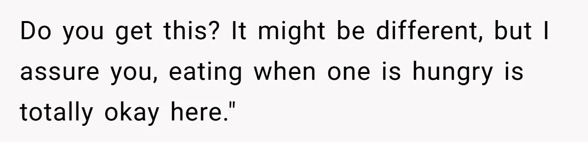 Do you get this? It might be different, but I assure you, eating when one is hungry is totally okay here."