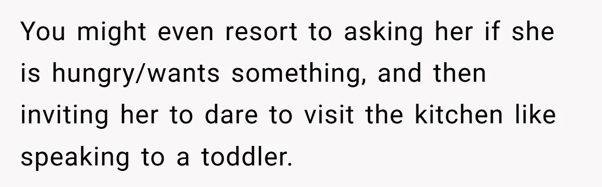 You might even resort to asking her if she is hungry/wants something, and then inviting her to dare to visit the kitchen like speaking to a toddler.