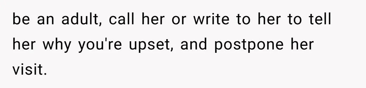 be an adult, call her or write to her to tell her why you're upset, and postpone her visit.
