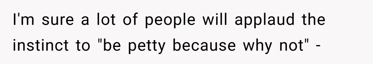I'm sure a lot of people will applaud the instinct to "be petty because why not" -