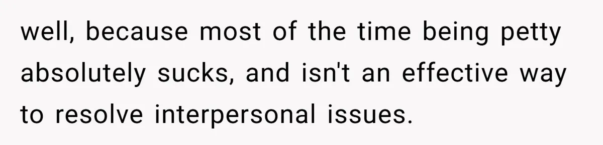 well, because most of the time being petty absolutely sucks, and isn't an effective way to resolve interpersonal issues.